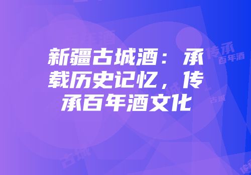 新疆古城酒：承载历史记忆，传承百年酒文化