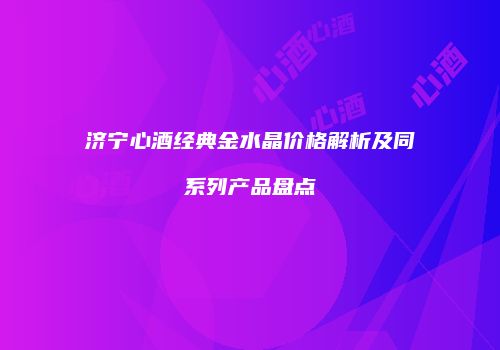 济宁心酒经典金水晶价格解析及同系列产品盘点