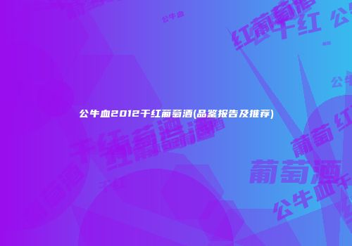 公牛血2012干红葡萄酒(品鉴报告及推荐)