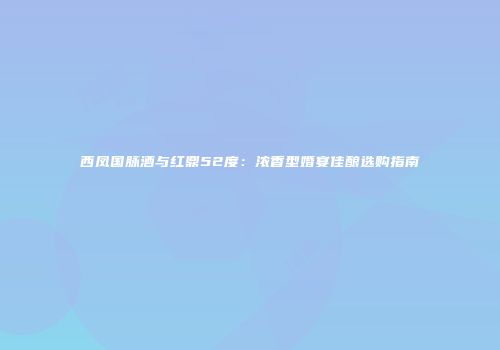 西凤国脉酒与红鼎52度：浓香型婚宴佳酿选购指南