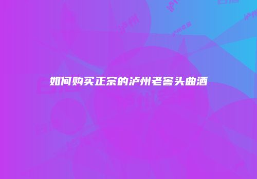 如何购买正宗的泸州老窖头曲酒