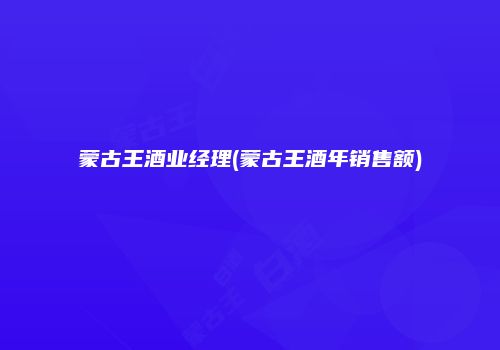 蒙古王酒业经理(蒙古王酒年销售额)