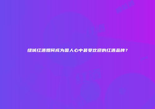绿城红酒如何成为国人心中最受欢迎的红酒品牌？