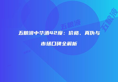五粮液中华酒42度：价格、真伪与市场口碑全解析
