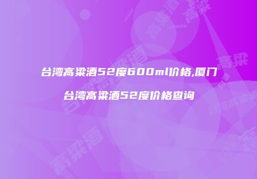 台湾高粱酒52度600ml价格,厦门台湾高粱酒52度价格查询