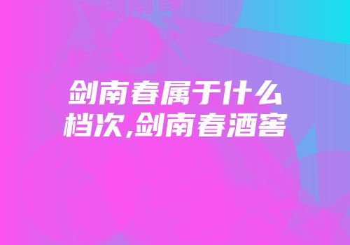 剑南春属于什么档次,剑南春酒窖