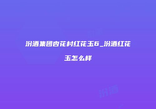 汾酒集团杏花村红花玉6_汾酒红花玉怎么样
