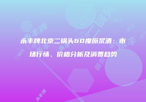 永丰牌北京二锅头60度原浆酒：市场行情、价格分析及消费趋势