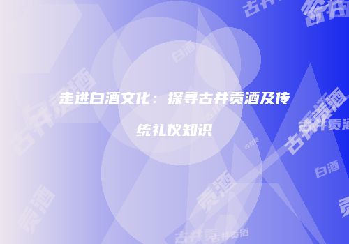走进白酒文化：探寻古井贡酒及传统礼仪知识