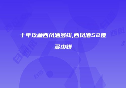 十年玖藏西凤酒多钱,西凤酒52度多少钱