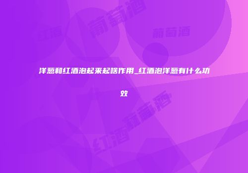 洋葱和红酒泡起来起啥作用_红酒泡洋葱有什么功效