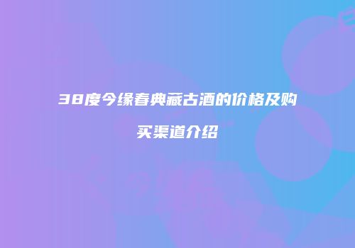 38度今缘春典藏古酒的价格及购买渠道介绍