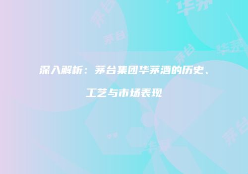 深入解析：茅台集团华茅酒的历史、工艺与市场表现