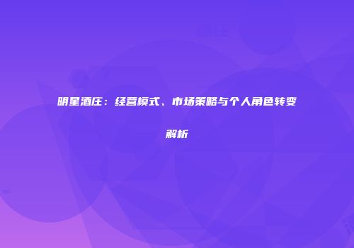 明星酒庄：经营模式、市场策略与个人角色转变解析