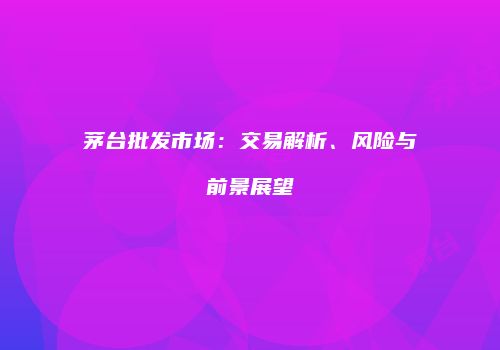 茅台批发市场：交易解析、风险与前景展望
