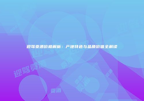 迎驾贡酒价格解析：产地特色与品质价值全解读