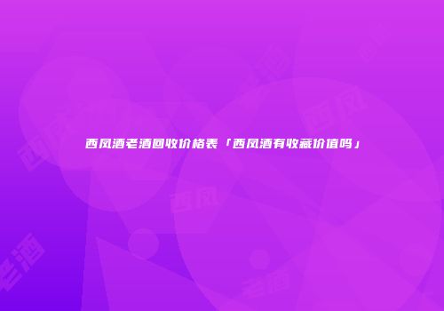 西凤酒老酒回收价格表「西凤酒有收藏价值吗」