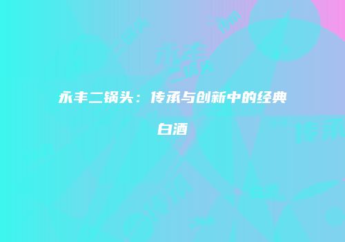 永丰二锅头：传承与创新中的经典白酒