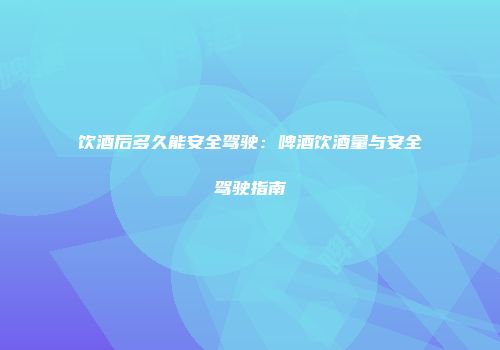 饮酒后多久能安全驾驶：啤酒饮酒量与安全驾驶指南