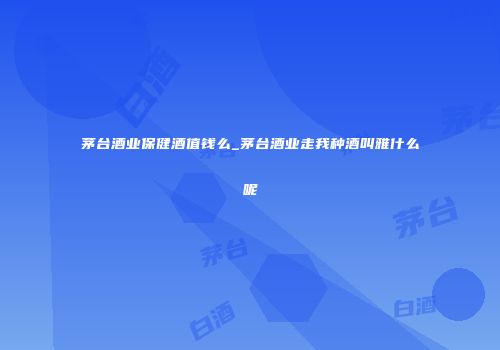 茅台酒业保健酒值钱么_茅台酒业走我种酒叫雅什么呢