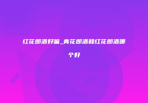 红花郎酒好嘛_青花郎酒和红花郎酒哪个好