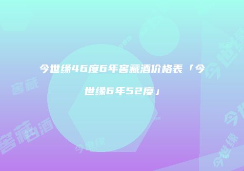今世缘46度6年窖藏酒价格表「今世缘6年52度」