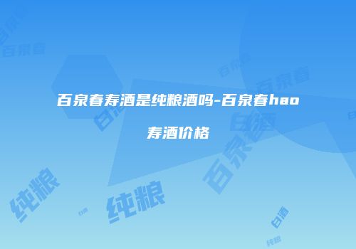 百泉春寿酒是纯粮酒吗-百泉春hao寿酒价格