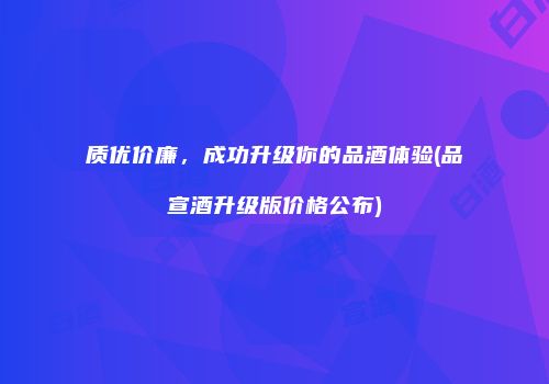 质优价廉，成功升级你的品酒体验(品宣酒升级版价格公布)