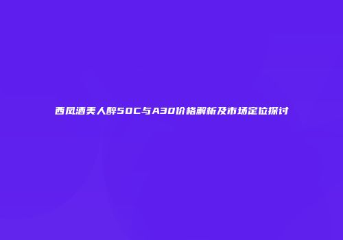 西凤酒美人醉50C与A30价格解析及市场定位探讨