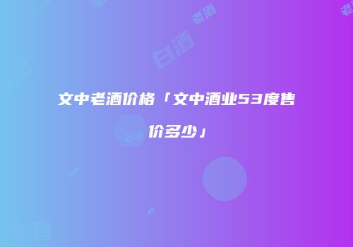 文中老酒价格「文中酒业53度售价多少」