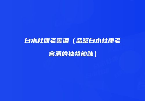 白水杜康老窖酒（品鉴白水杜康老窖酒的独特韵味）