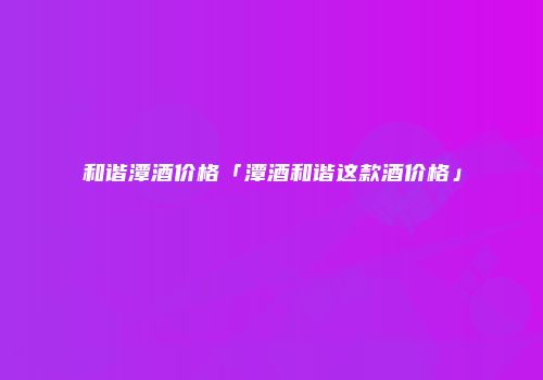 和谐潭酒价格「潭酒和谐这款酒价格」