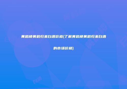 黄鹤楼黄鹤归来白酒价格(了解黄鹤楼黄鹤归来白酒的市场价格)