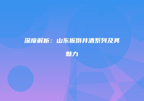 深度解析：山东扳倒井酒系列及其魅力
