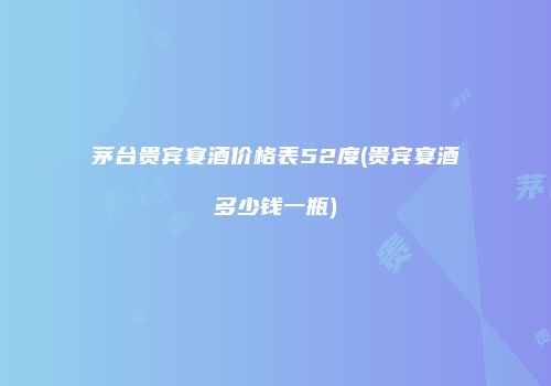 茅台贵宾宴酒价格表52度(贵宾宴酒多少钱一瓶)