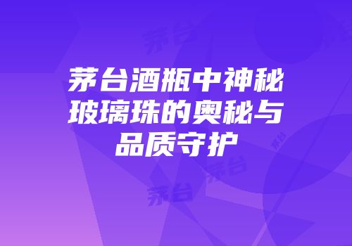 茅台酒瓶中神秘玻璃珠的奥秘与品质守护