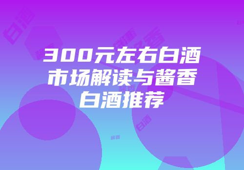 300元左右白酒市场解读与酱香白酒推荐