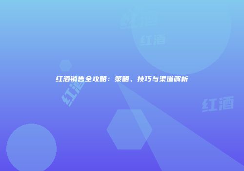 红酒销售全攻略：策略、技巧与渠道解析