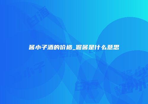 酱小子酒的价格_倔酱是什么意思
