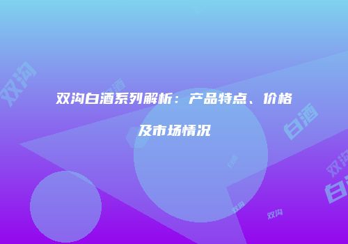 双沟白酒系列解析：产品特点、价格及市场情况