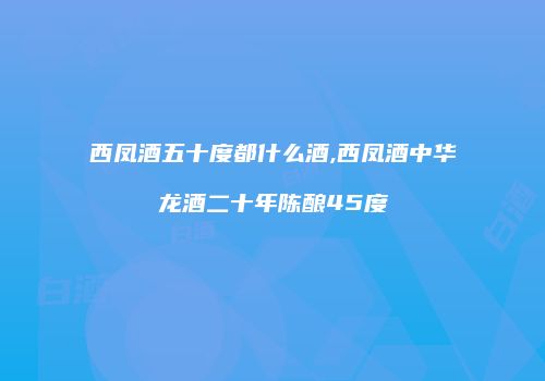西凤酒五十度都什么酒,西凤酒中华龙酒二十年陈酿45度