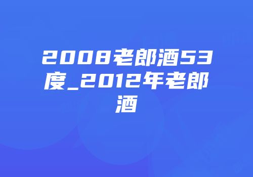 2008老郎酒53度_2012年老郎酒