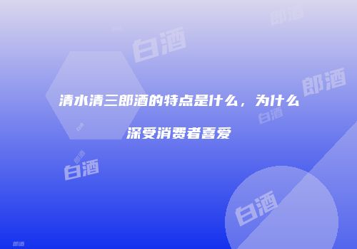 清水清三郎酒的特点是什么，为什么深受消费者喜爱