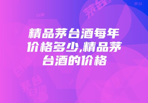 精品茅台酒每年价格多少,精品茅台酒的价格