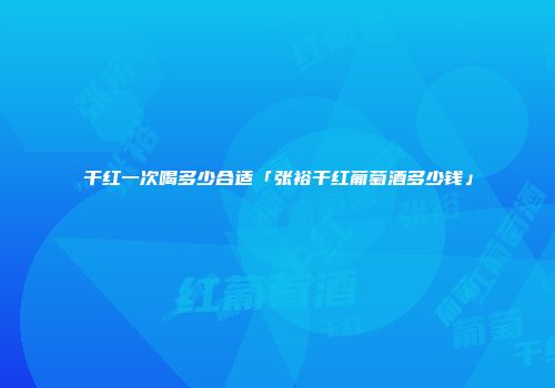 干红一次喝多少合适「张裕干红葡萄酒多少钱」