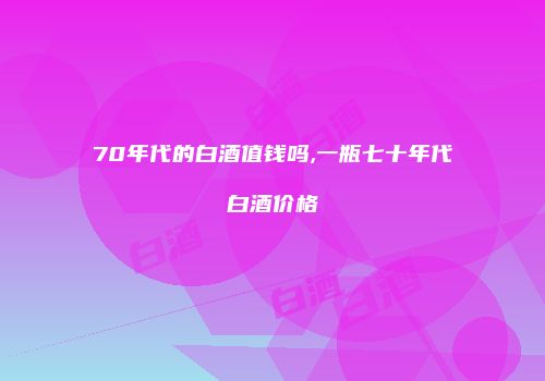 70年代的白酒值钱吗,一瓶七十年代白酒价格