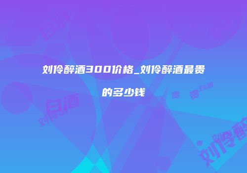 刘伶醉酒300价格_刘伶醉酒最贵的多少钱