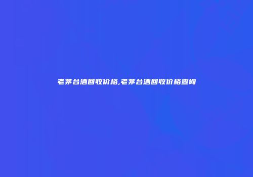 老茅台酒回收价格,老茅台酒回收价格查询