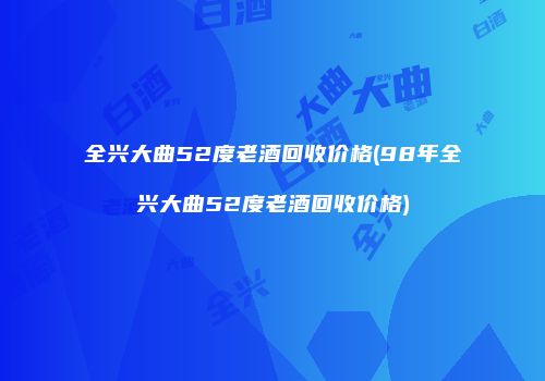 全兴大曲52度老酒回收价格(98年全兴大曲52度老酒回收价格)