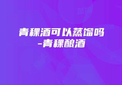 青稞酒可以蒸馏吗-青稞酿酒